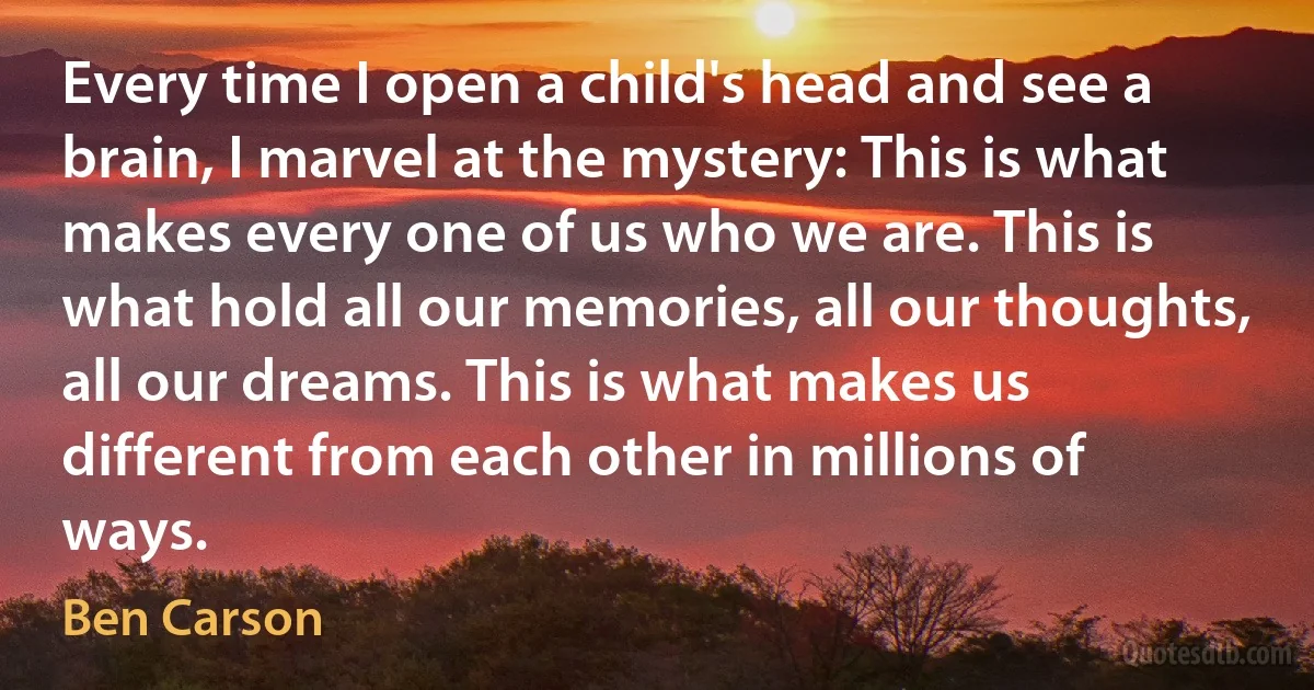 Every time I open a child's head and see a brain, I marvel at the mystery: This is what makes every one of us who we are. This is what hold all our memories, all our thoughts, all our dreams. This is what makes us different from each other in millions of ways. (Ben Carson)