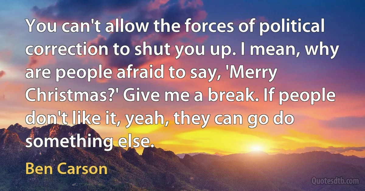 You can't allow the forces of political correction to shut you up. I mean, why are people afraid to say, 'Merry Christmas?' Give me a break. If people don't like it, yeah, they can go do something else. (Ben Carson)