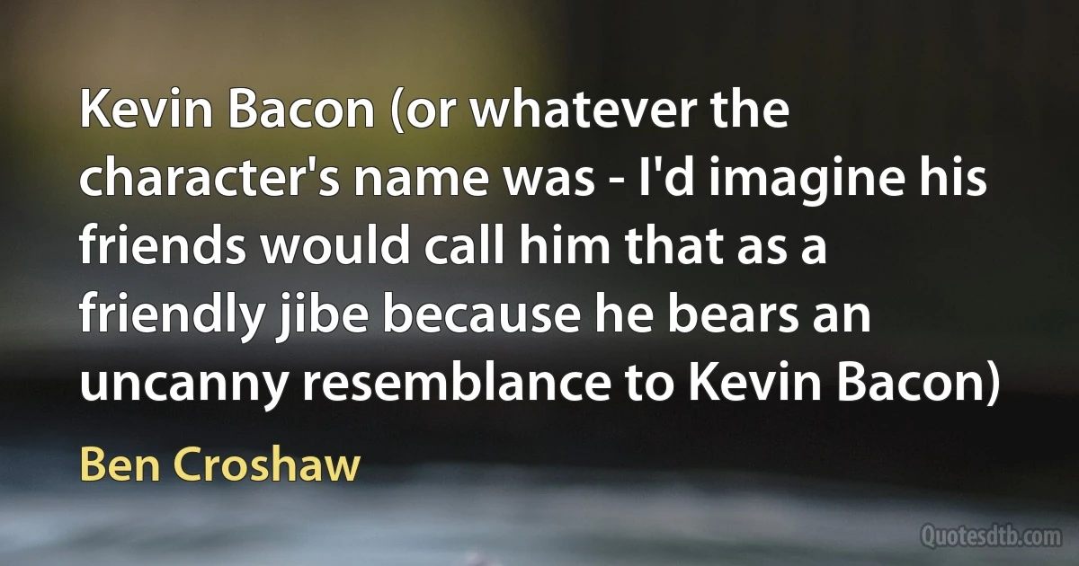 Kevin Bacon (or whatever the character's name was - I'd imagine his friends would call him that as a friendly jibe because he bears an uncanny resemblance to Kevin Bacon) (Ben Croshaw)