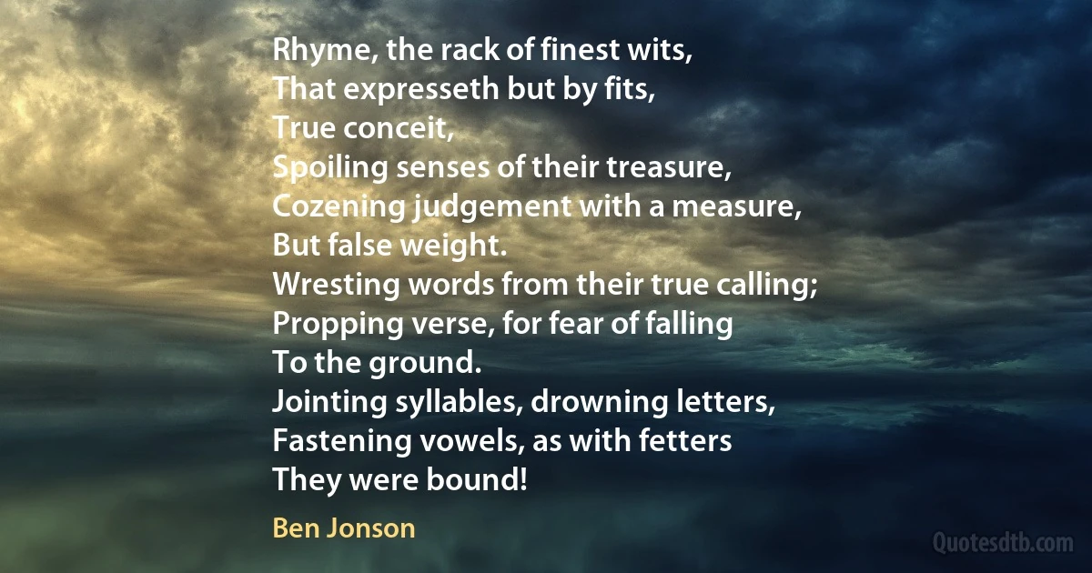 Rhyme, the rack of finest wits,
That expresseth but by fits,
True conceit,
Spoiling senses of their treasure,
Cozening judgement with a measure,
But false weight.
Wresting words from their true calling;
Propping verse, for fear of falling
To the ground.
Jointing syllables, drowning letters,
Fastening vowels, as with fetters
They were bound! (Ben Jonson)