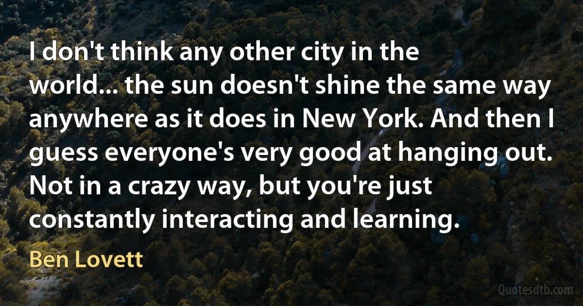 I don't think any other city in the world... the sun doesn't shine the same way anywhere as it does in New York. And then I guess everyone's very good at hanging out. Not in a crazy way, but you're just constantly interacting and learning. (Ben Lovett)