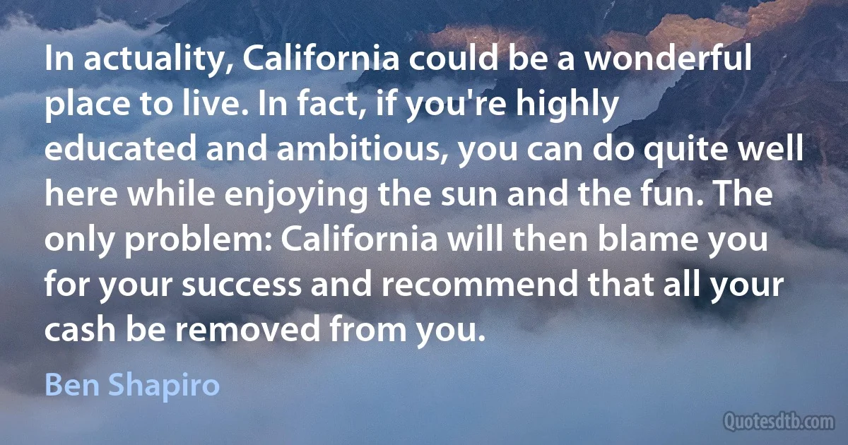 In actuality, California could be a wonderful place to live. In fact, if you're highly educated and ambitious, you can do quite well here while enjoying the sun and the fun. The only problem: California will then blame you for your success and recommend that all your cash be removed from you. (Ben Shapiro)