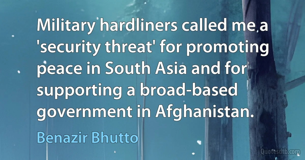 Military hardliners called me a 'security threat' for promoting peace in South Asia and for supporting a broad-based government in Afghanistan. (Benazir Bhutto)