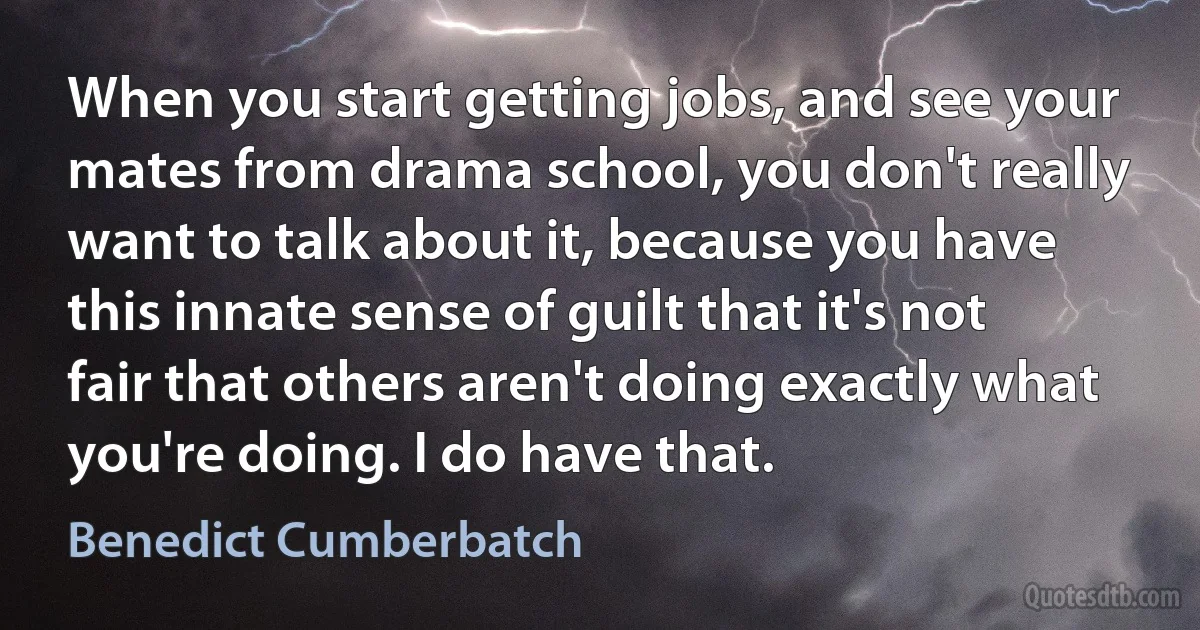 When you start getting jobs, and see your mates from drama school, you don't really want to talk about it, because you have this innate sense of guilt that it's not fair that others aren't doing exactly what you're doing. I do have that. (Benedict Cumberbatch)