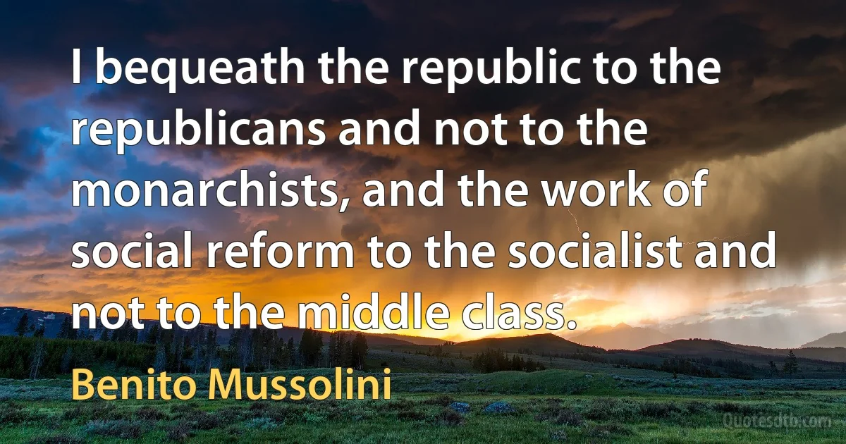 I bequeath the republic to the republicans and not to the monarchists, and the work of social reform to the socialist and not to the middle class. (Benito Mussolini)