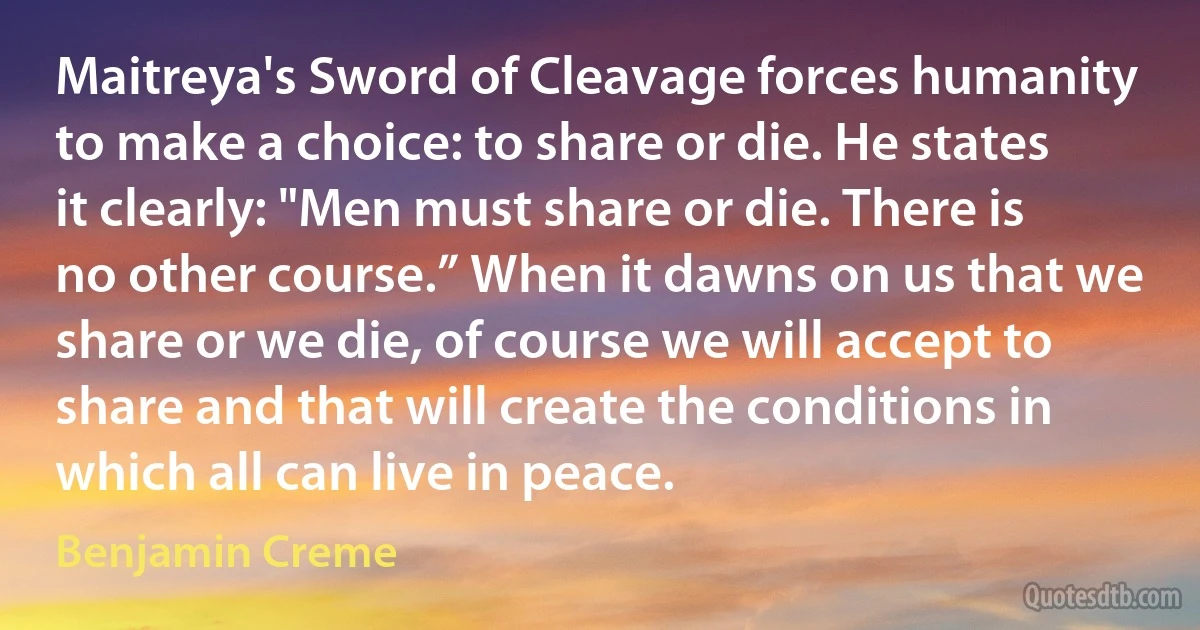 Maitreya's Sword of Cleavage forces humanity to make a choice: to share or die. He states it clearly: "Men must share or die. There is no other course.” When it dawns on us that we share or we die, of course we will accept to share and that will create the conditions in which all can live in peace. (Benjamin Creme)