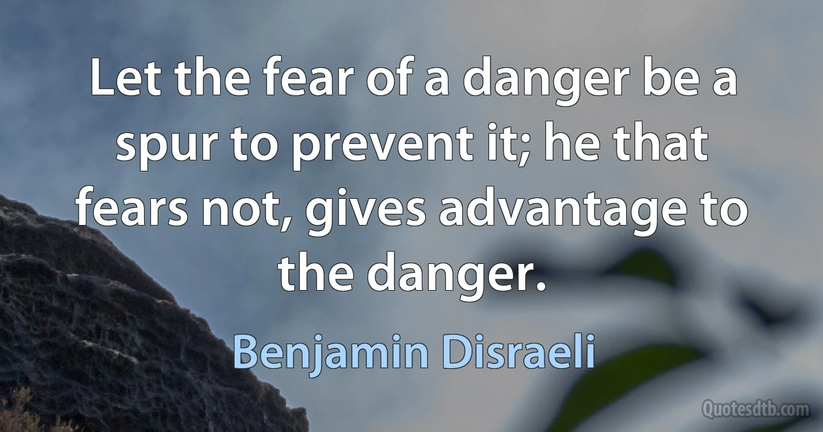 Let the fear of a danger be a spur to prevent it; he that fears not, gives advantage to the danger. (Benjamin Disraeli)