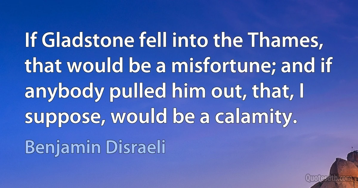 If Gladstone fell into the Thames, that would be a misfortune; and if anybody pulled him out, that, I suppose, would be a calamity. (Benjamin Disraeli)