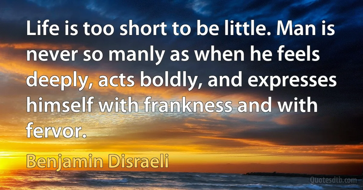 Life is too short to be little. Man is never so manly as when he feels deeply, acts boldly, and expresses himself with frankness and with fervor. (Benjamin Disraeli)