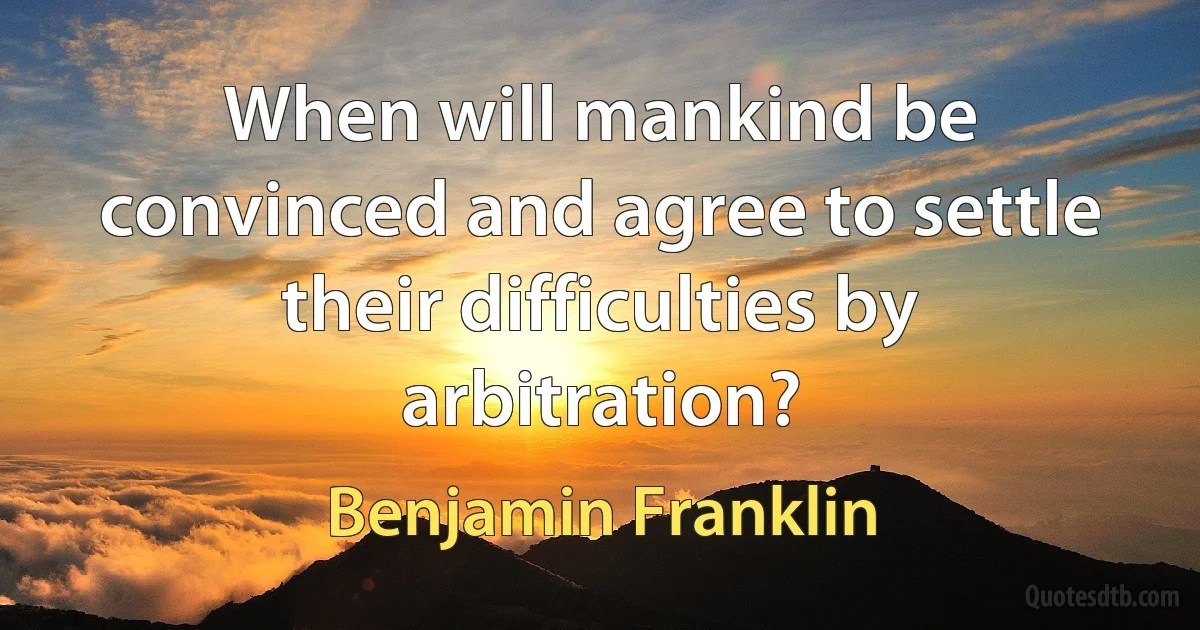 When will mankind be convinced and agree to settle their difficulties by arbitration? (Benjamin Franklin)