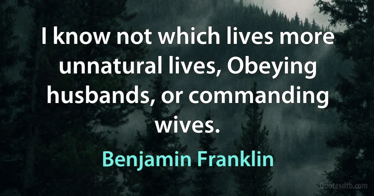 I know not which lives more unnatural lives, Obeying husbands, or commanding wives. (Benjamin Franklin)