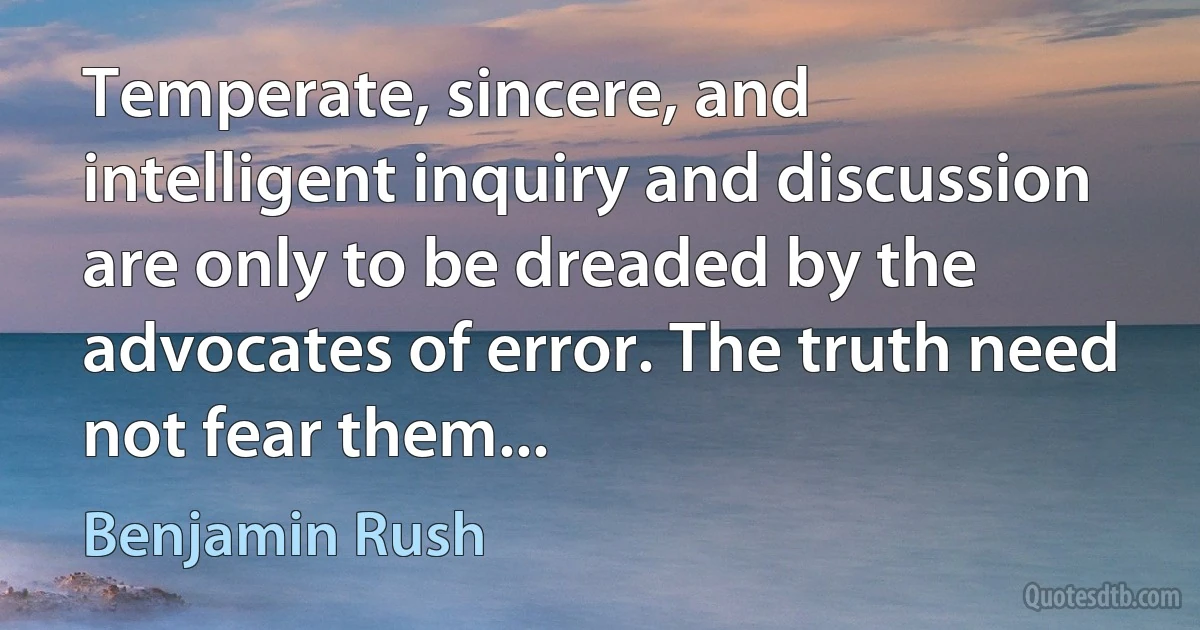 Temperate, sincere, and intelligent inquiry and discussion are only to be dreaded by the advocates of error. The truth need not fear them... (Benjamin Rush)