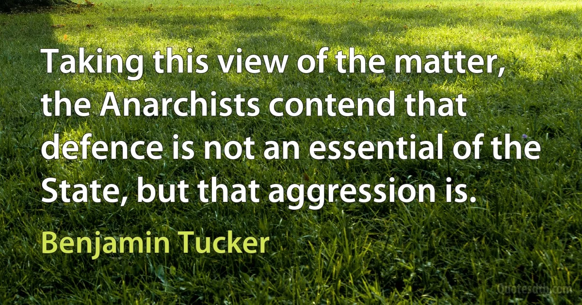 Taking this view of the matter, the Anarchists contend that defence is not an essential of the State, but that aggression is. (Benjamin Tucker)