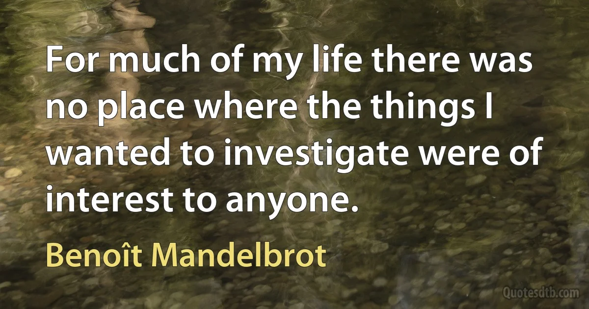 For much of my life there was no place where the things I wanted to investigate were of interest to anyone. (Benoît Mandelbrot)