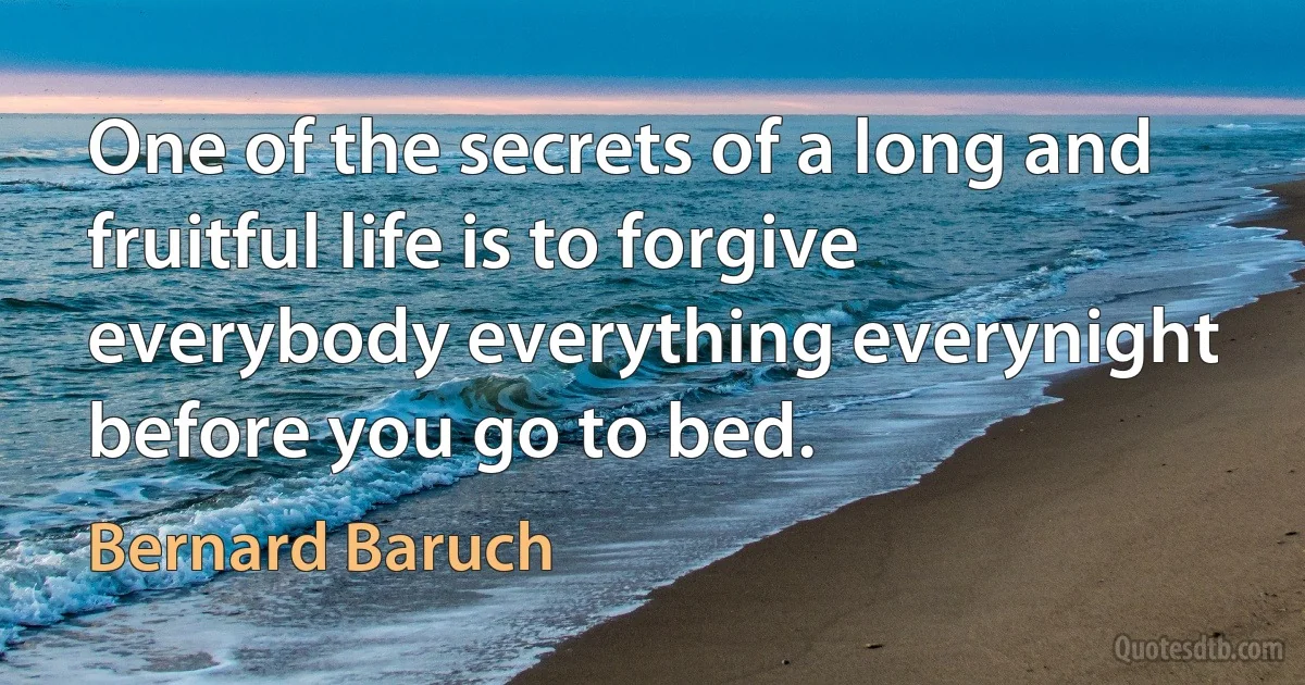 One of the secrets of a long and fruitful life is to forgive everybody everything everynight before you go to bed. (Bernard Baruch)