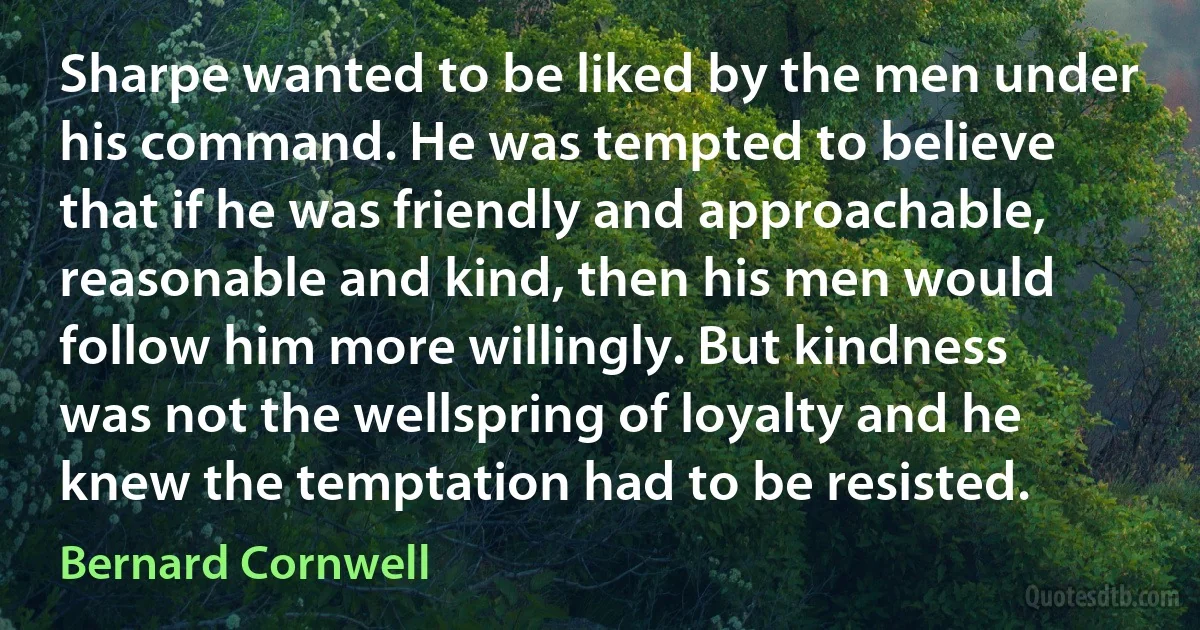 Sharpe wanted to be liked by the men under his command. He was tempted to believe that if he was friendly and approachable, reasonable and kind, then his men would follow him more willingly. But kindness was not the wellspring of loyalty and he knew the temptation had to be resisted. (Bernard Cornwell)