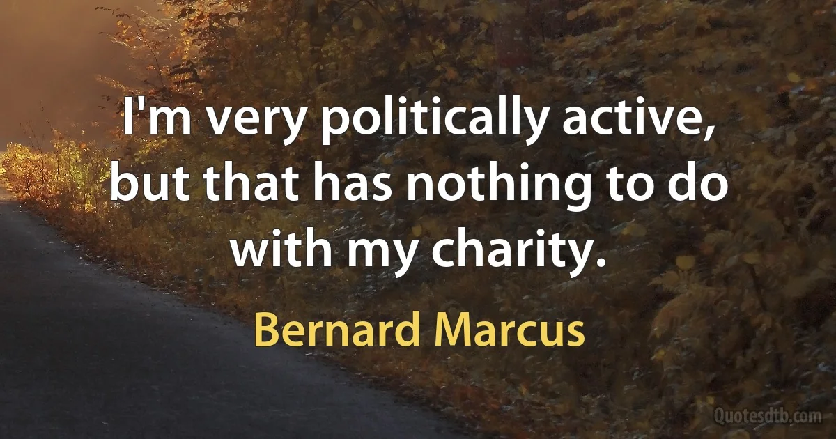 I'm very politically active, but that has nothing to do with my charity. (Bernard Marcus)