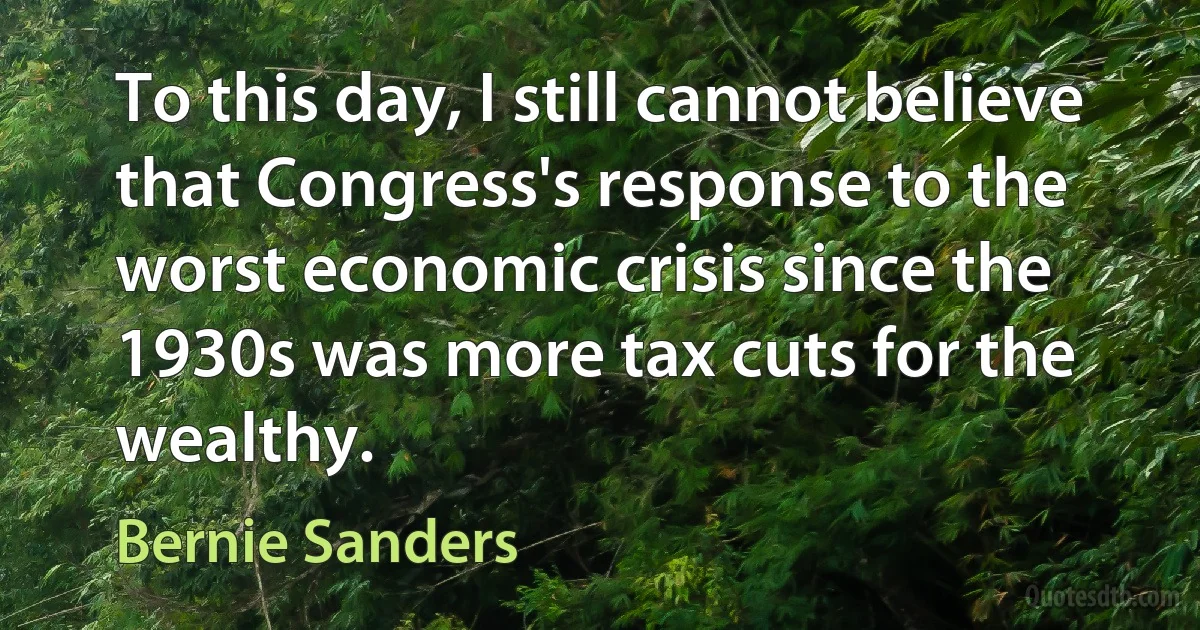 To this day, I still cannot believe that Congress's response to the worst economic crisis since the 1930s was more tax cuts for the wealthy. (Bernie Sanders)