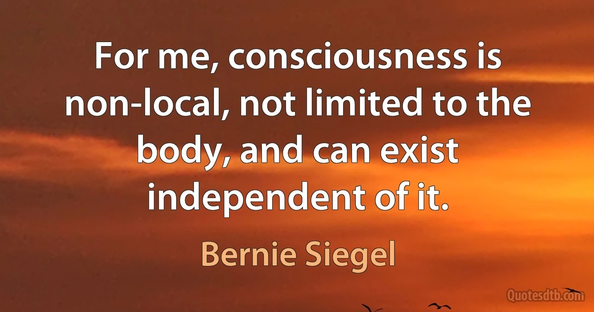 For me, consciousness is non-local, not limited to the body, and can exist independent of it. (Bernie Siegel)