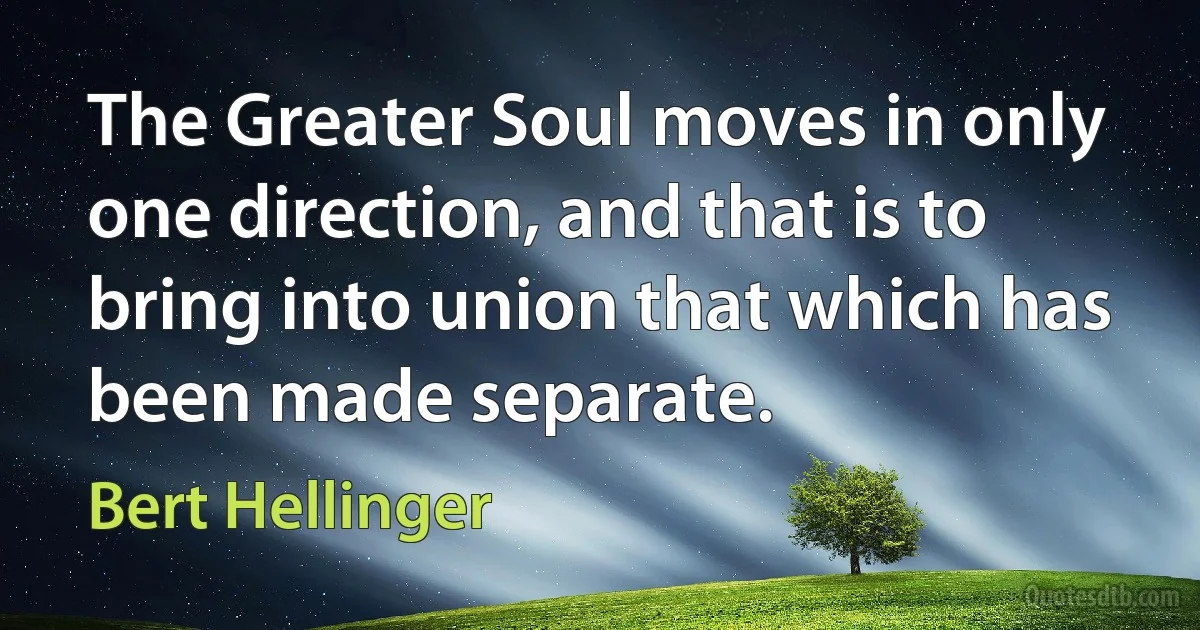 The Greater Soul moves in only one direction, and that is to bring into union that which has been made separate. (Bert Hellinger)