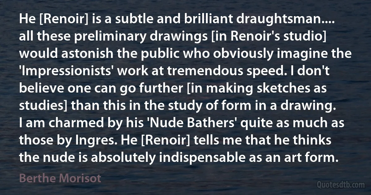 He [Renoir] is a subtle and brilliant draughtsman.... all these preliminary drawings [in Renoir's studio] would astonish the public who obviously imagine the 'Impressionists' work at tremendous speed. I don't believe one can go further [in making sketches as studies] than this in the study of form in a drawing. I am charmed by his 'Nude Bathers' quite as much as those by Ingres. He [Renoir] tells me that he thinks the nude is absolutely indispensable as an art form. (Berthe Morisot)