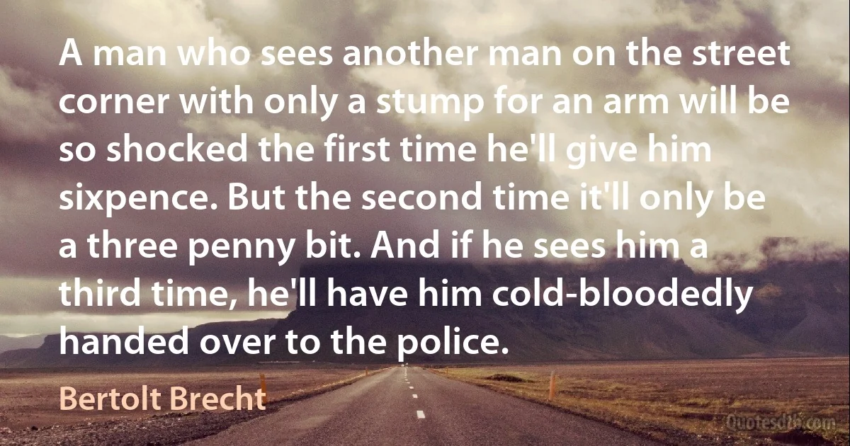 A man who sees another man on the street corner with only a stump for an arm will be so shocked the first time he'll give him sixpence. But the second time it'll only be a three penny bit. And if he sees him a third time, he'll have him cold-bloodedly handed over to the police. (Bertolt Brecht)