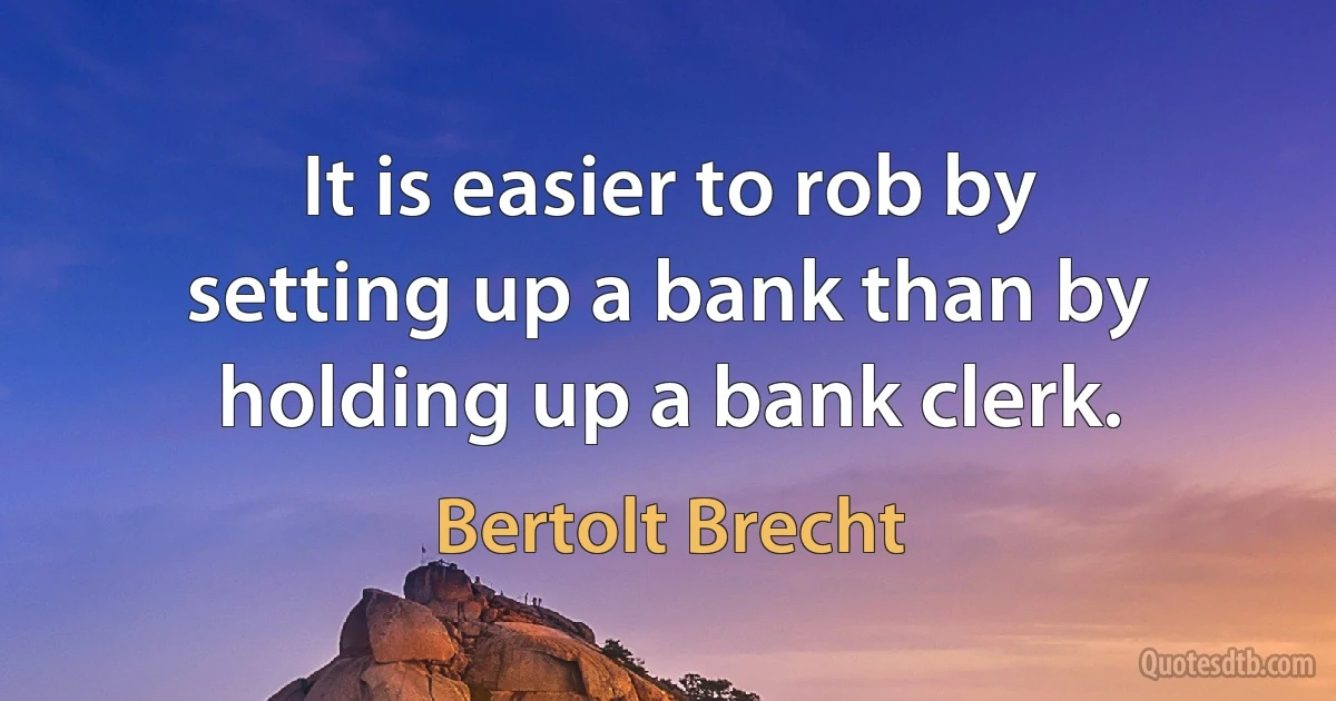 It is easier to rob by setting up a bank than by holding up a bank clerk. (Bertolt Brecht)