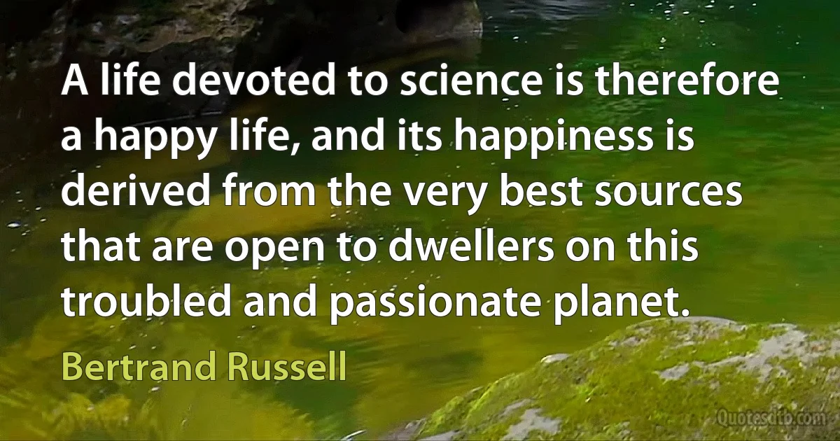 A life devoted to science is therefore a happy life, and its happiness is derived from the very best sources that are open to dwellers on this troubled and passionate planet. (Bertrand Russell)