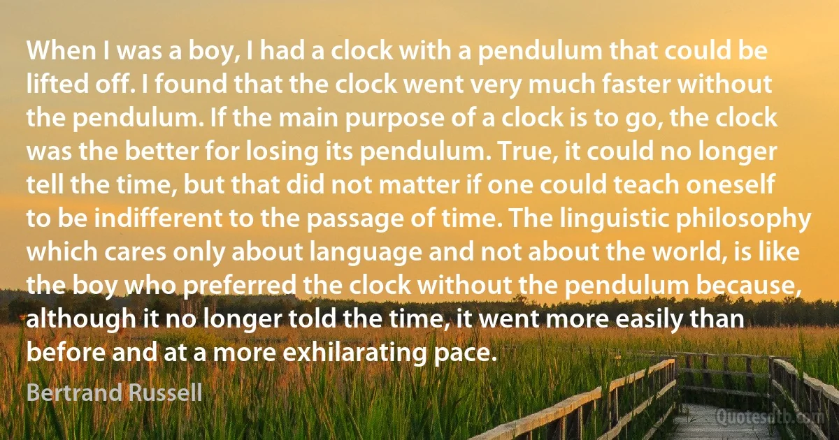 When I was a boy, I had a clock with a pendulum that could be lifted off. I found that the clock went very much faster without the pendulum. If the main purpose of a clock is to go, the clock was the better for losing its pendulum. True, it could no longer tell the time, but that did not matter if one could teach oneself to be indifferent to the passage of time. The linguistic philosophy which cares only about language and not about the world, is like the boy who preferred the clock without the pendulum because, although it no longer told the time, it went more easily than before and at a more exhilarating pace. (Bertrand Russell)