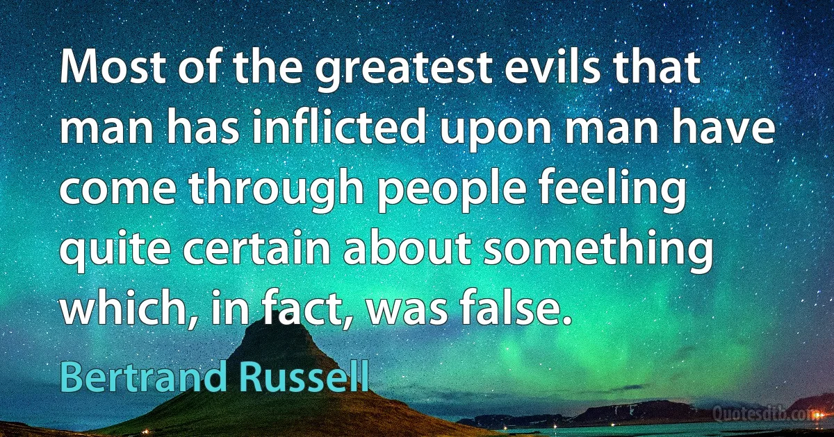 Most of the greatest evils that man has inflicted upon man have come through people feeling quite certain about something which, in fact, was false. (Bertrand Russell)