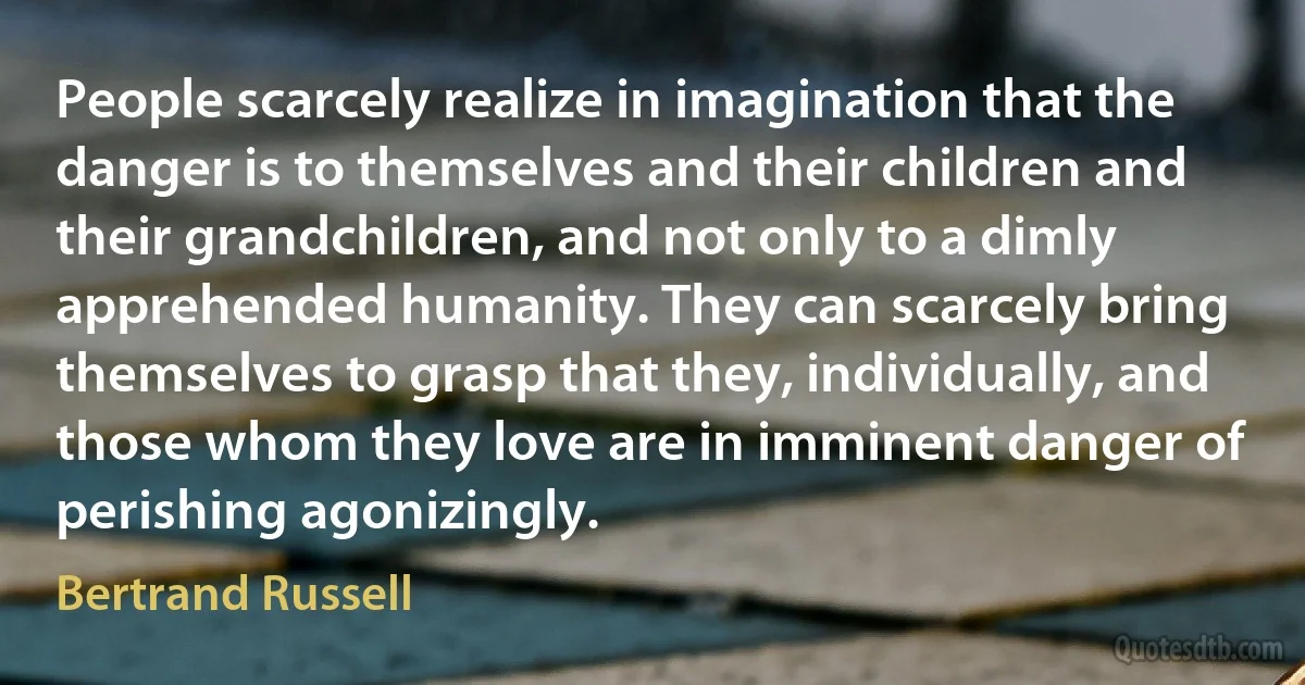 People scarcely realize in imagination that the danger is to themselves and their children and their grandchildren, and not only to a dimly apprehended humanity. They can scarcely bring themselves to grasp that they, individually, and those whom they love are in imminent danger of perishing agonizingly. (Bertrand Russell)