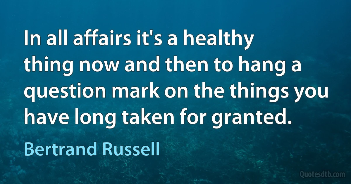 In all affairs it's a healthy thing now and then to hang a question mark on the things you have long taken for granted. (Bertrand Russell)