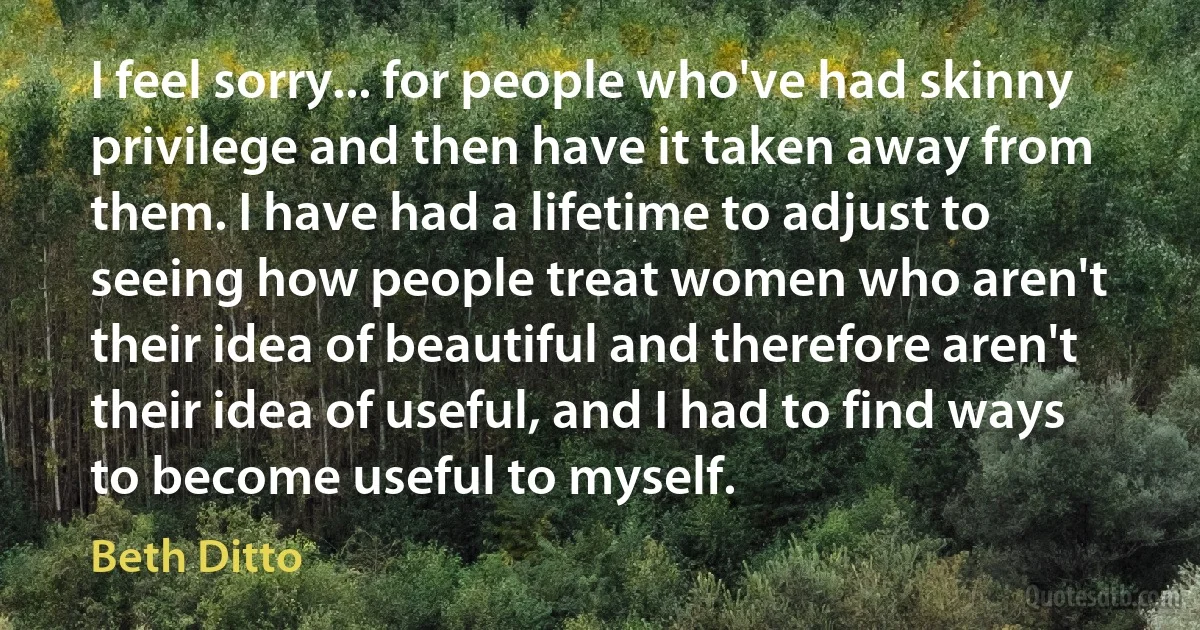 I feel sorry... for people who've had skinny privilege and then have it taken away from them. I have had a lifetime to adjust to seeing how people treat women who aren't their idea of beautiful and therefore aren't their idea of useful, and I had to find ways to become useful to myself. (Beth Ditto)