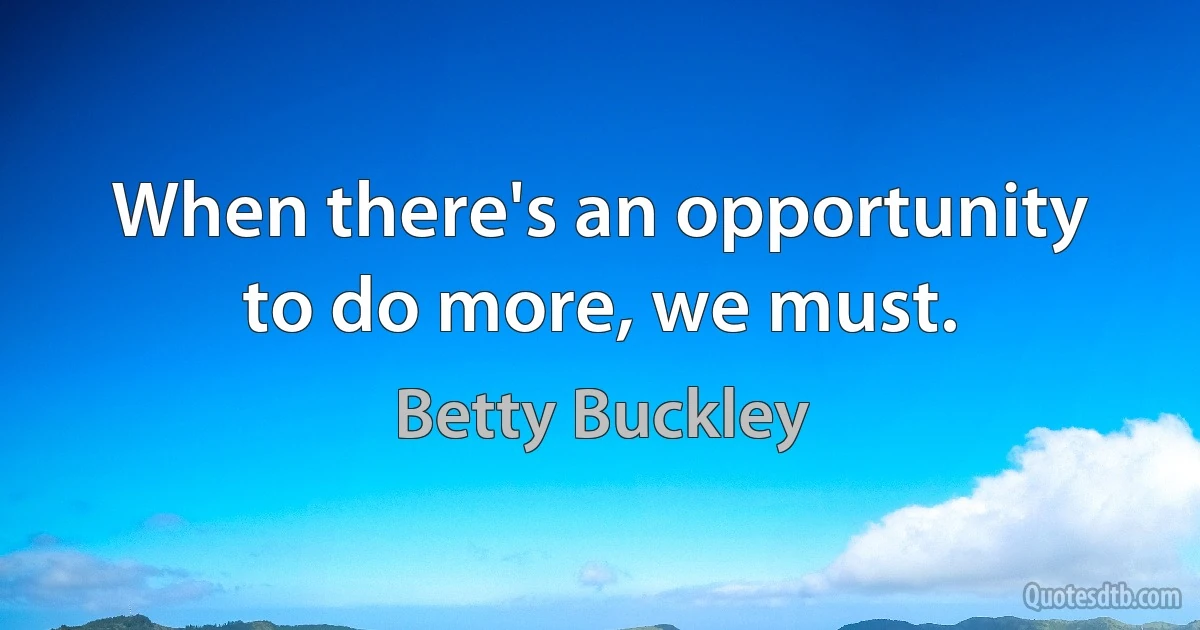 When there's an opportunity to do more, we must. (Betty Buckley)