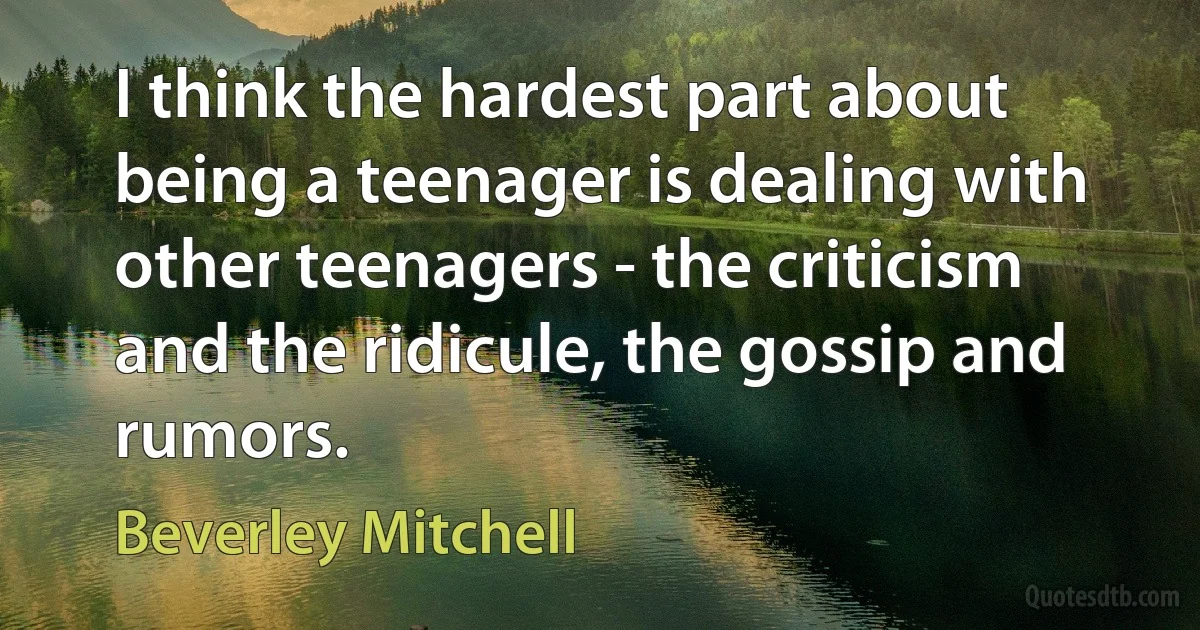 I think the hardest part about being a teenager is dealing with other teenagers - the criticism and the ridicule, the gossip and rumors. (Beverley Mitchell)