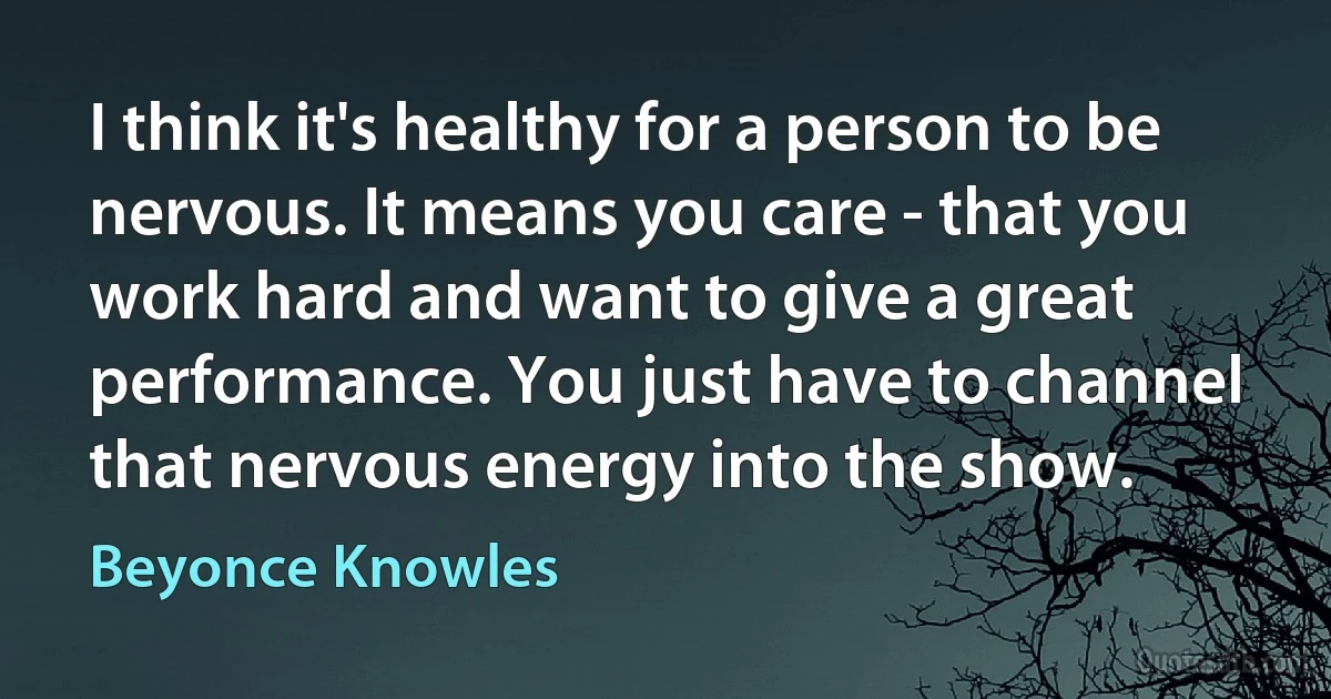 I think it's healthy for a person to be nervous. It means you care - that you work hard and want to give a great performance. You just have to channel that nervous energy into the show. (Beyonce Knowles)