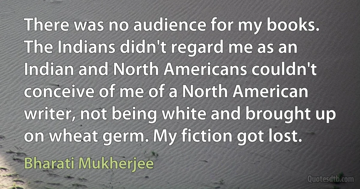 There was no audience for my books. The Indians didn't regard me as an Indian and North Americans couldn't conceive of me of a North American writer, not being white and brought up on wheat germ. My fiction got lost. (Bharati Mukherjee)