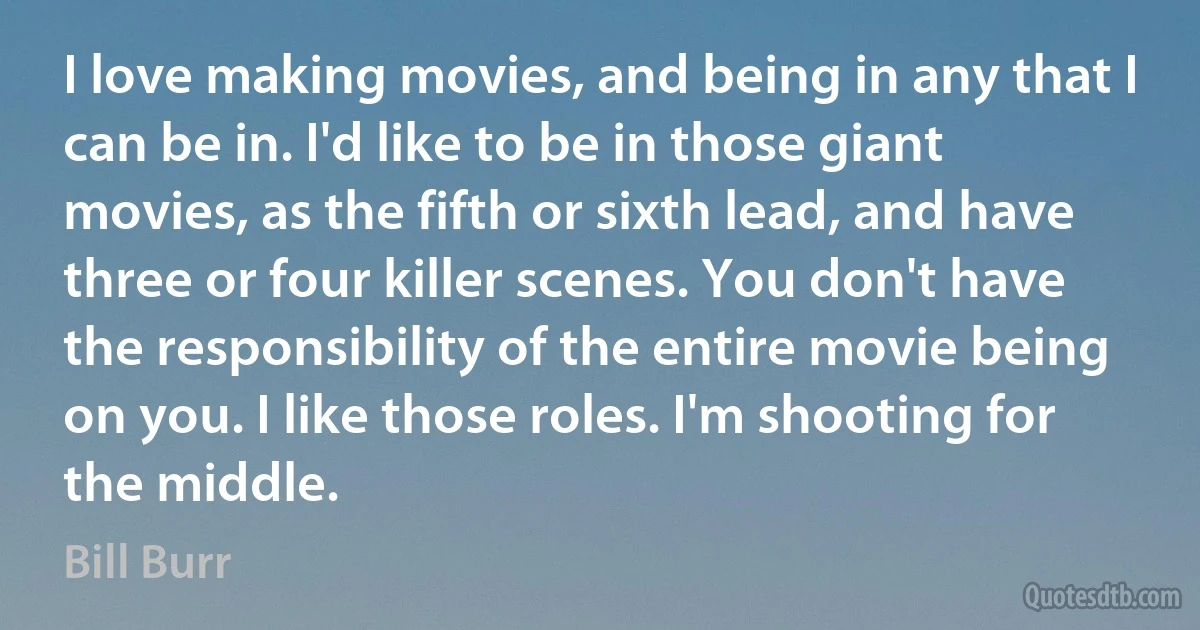 I love making movies, and being in any that I can be in. I'd like to be in those giant movies, as the fifth or sixth lead, and have three or four killer scenes. You don't have the responsibility of the entire movie being on you. I like those roles. I'm shooting for the middle. (Bill Burr)