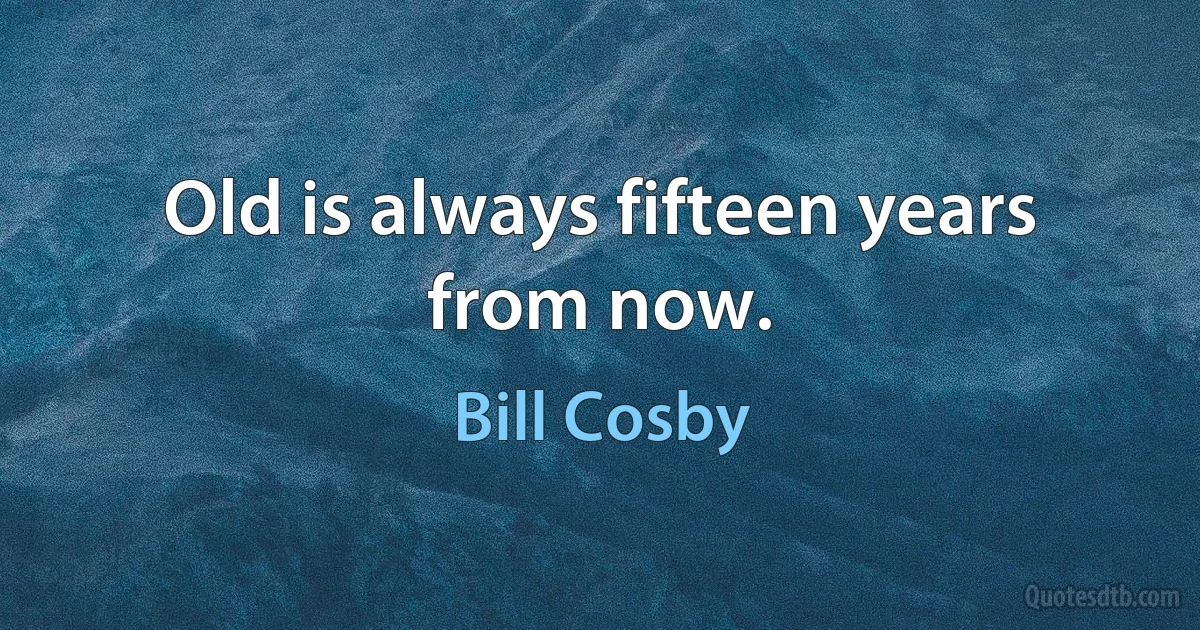 Old is always fifteen years from now. (Bill Cosby)