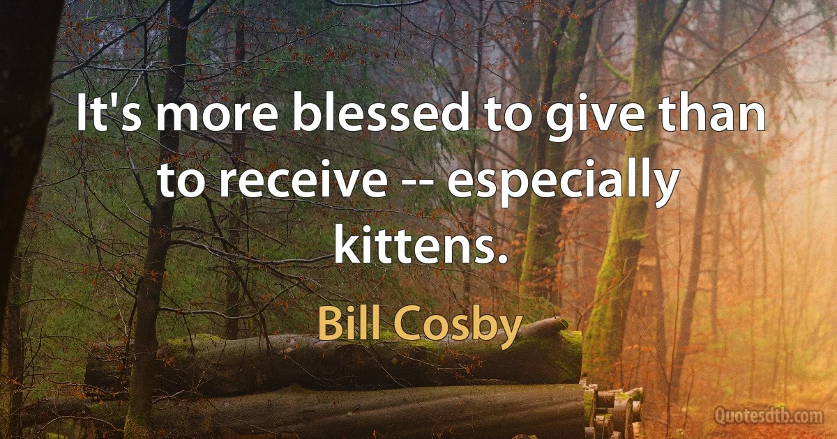 It's more blessed to give than to receive -- especially kittens. (Bill Cosby)