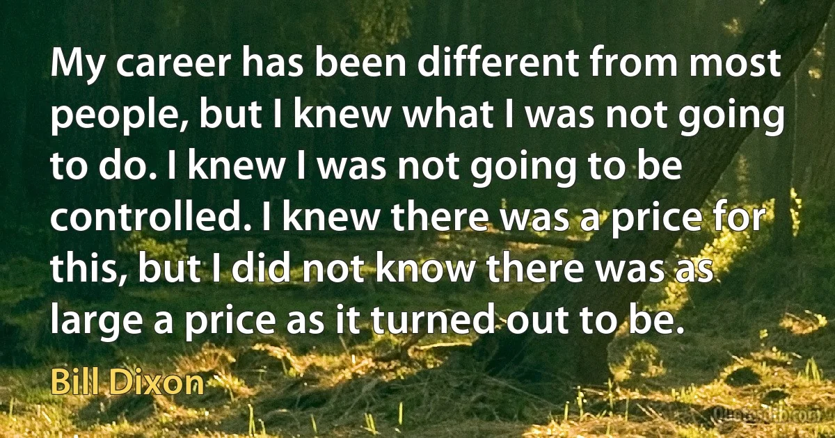 My career has been different from most people, but I knew what I was not going to do. I knew I was not going to be controlled. I knew there was a price for this, but I did not know there was as large a price as it turned out to be. (Bill Dixon)