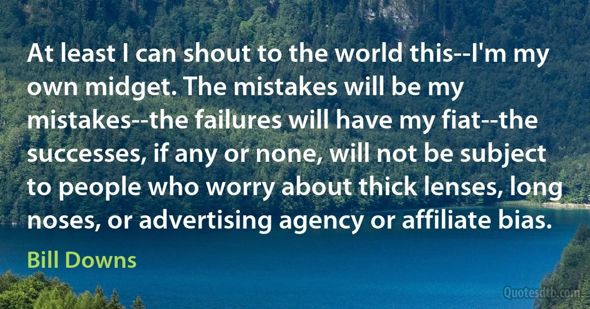 At least I can shout to the world this--I'm my own midget. The mistakes will be my mistakes--the failures will have my fiat--the successes, if any or none, will not be subject to people who worry about thick lenses, long noses, or advertising agency or affiliate bias. (Bill Downs)