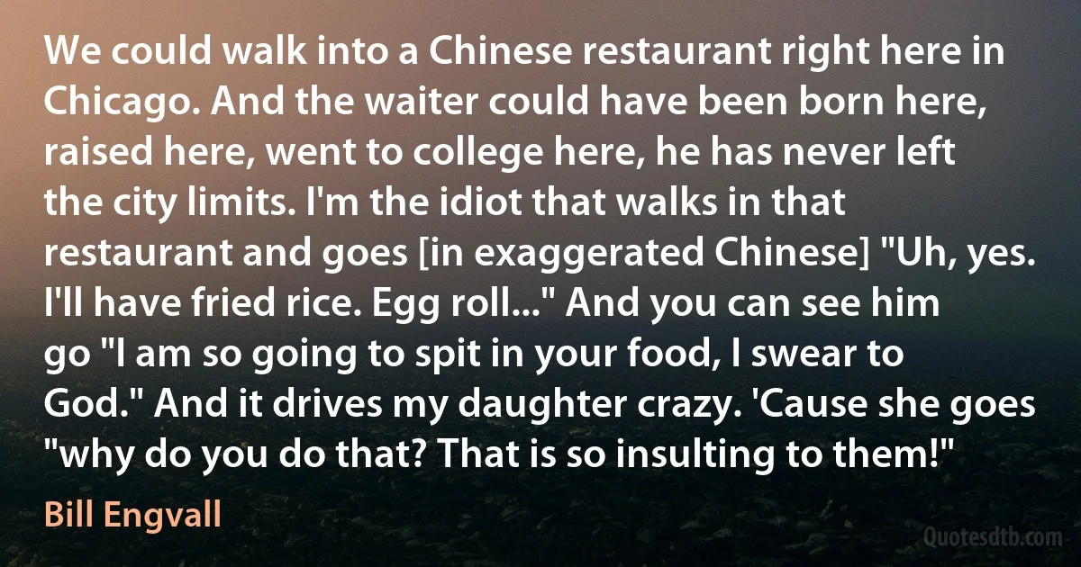 We could walk into a Chinese restaurant right here in Chicago. And the waiter could have been born here, raised here, went to college here, he has never left the city limits. I'm the idiot that walks in that restaurant and goes [in exaggerated Chinese] "Uh, yes. I'll have fried rice. Egg roll..." And you can see him go "I am so going to spit in your food, I swear to God." And it drives my daughter crazy. 'Cause she goes "why do you do that? That is so insulting to them!" (Bill Engvall)