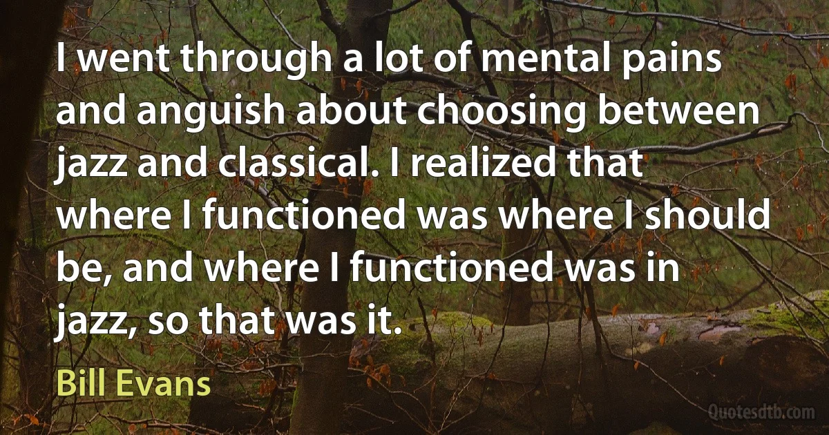 I went through a lot of mental pains and anguish about choosing between jazz and classical. I realized that where I functioned was where I should be, and where I functioned was in jazz, so that was it. (Bill Evans)