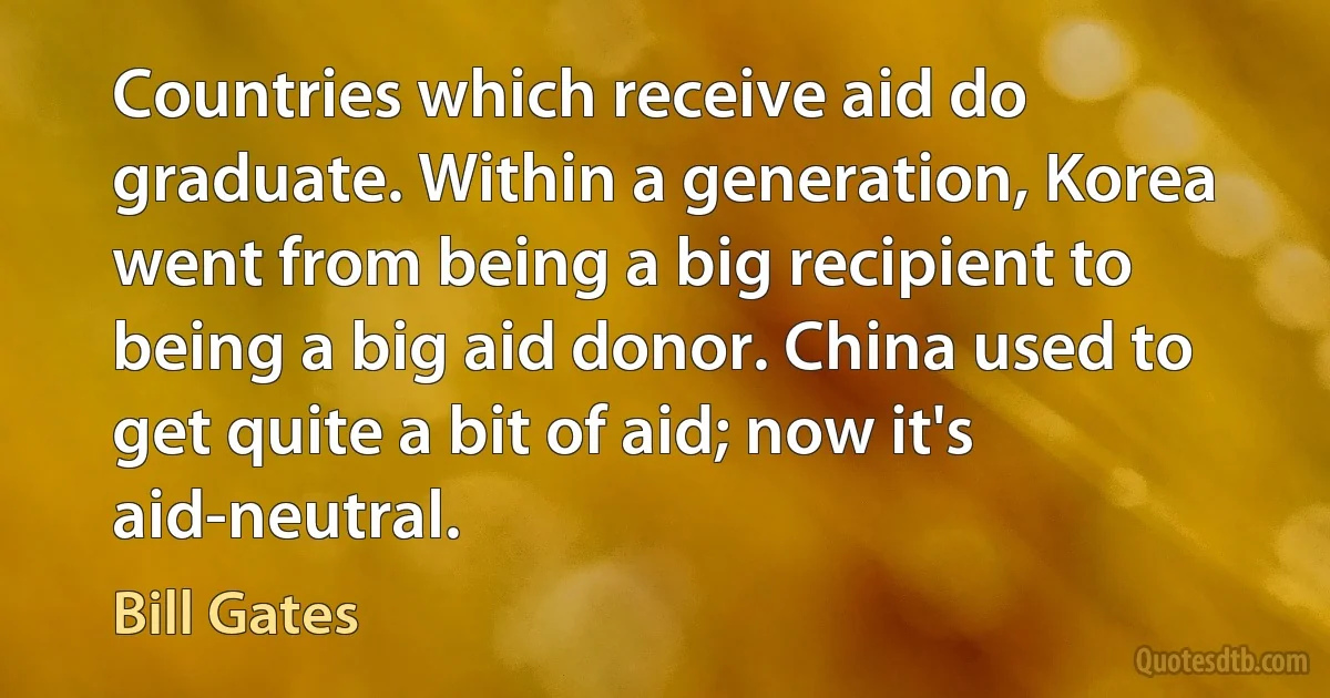 Countries which receive aid do graduate. Within a generation, Korea went from being a big recipient to being a big aid donor. China used to get quite a bit of aid; now it's aid-neutral. (Bill Gates)