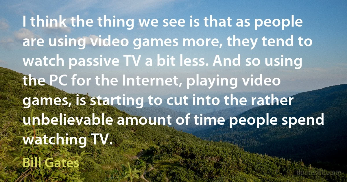 I think the thing we see is that as people are using video games more, they tend to watch passive TV a bit less. And so using the PC for the Internet, playing video games, is starting to cut into the rather unbelievable amount of time people spend watching TV. (Bill Gates)