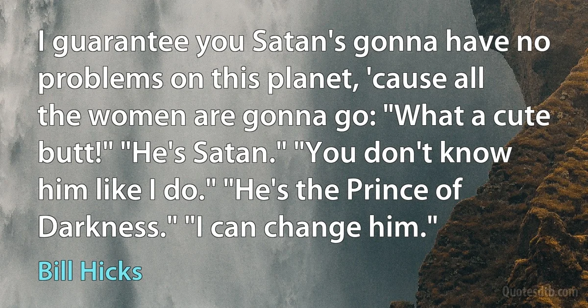 I guarantee you Satan's gonna have no problems on this planet, 'cause all the women are gonna go: "What a cute butt!" "He's Satan." "You don't know him like I do." "He's the Prince of Darkness." "I can change him." (Bill Hicks)