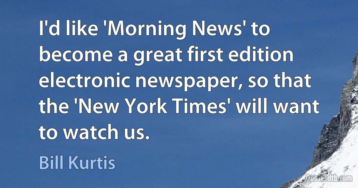 I'd like 'Morning News' to become a great first edition electronic newspaper, so that the 'New York Times' will want to watch us. (Bill Kurtis)