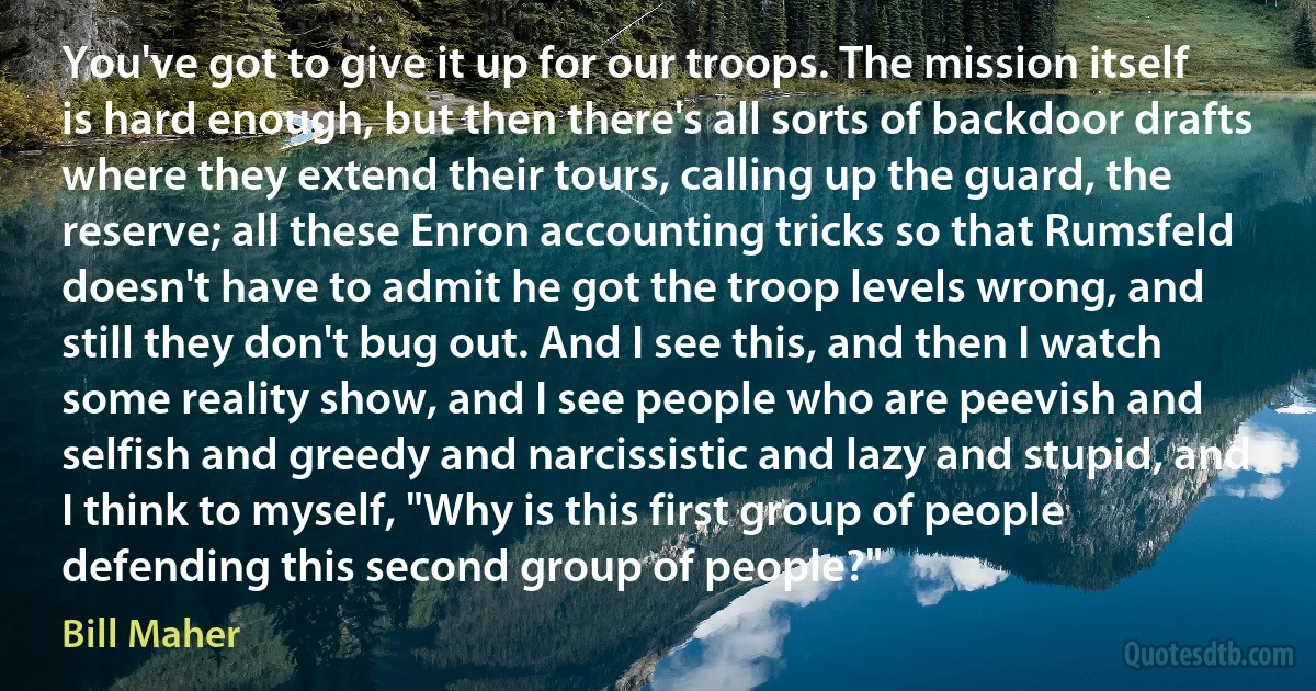 You've got to give it up for our troops. The mission itself is hard enough, but then there's all sorts of backdoor drafts where they extend their tours, calling up the guard, the reserve; all these Enron accounting tricks so that Rumsfeld doesn't have to admit he got the troop levels wrong, and still they don't bug out. And I see this, and then I watch some reality show, and I see people who are peevish and selfish and greedy and narcissistic and lazy and stupid, and I think to myself, "Why is this first group of people defending this second group of people?" (Bill Maher)