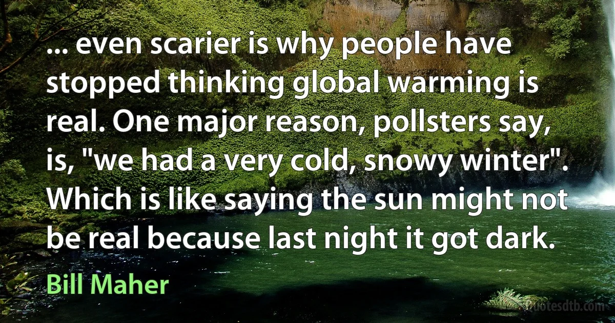 ... even scarier is why people have stopped thinking global warming is real. One major reason, pollsters say, is, "we had a very cold, snowy winter". Which is like saying the sun might not be real because last night it got dark. (Bill Maher)